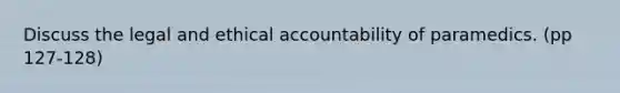 Discuss the legal and ethical accountability of paramedics. (pp 127-128)