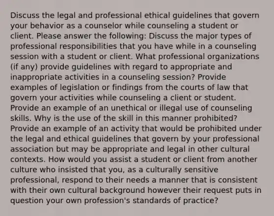 Discuss the legal and professional ethical guidelines that govern your behavior as a counselor while counseling a student or client. Please answer the following: Discuss the major types of professional responsibilities that you have while in a counseling session with a student or client. What professional organizations (if any) provide guidelines with regard to appropriate and inappropriate activities in a counseling session? Provide examples of legislation or findings from the courts of law that govern your activities while counseling a client or student. Provide an example of an unethical or illegal use of counseling skills. Why is the use of the skill in this manner prohibited? Provide an example of an activity that would be prohibited under the legal and ethical guidelines that govern by your professional association but may be appropriate and legal in other cultural contexts. How would you assist a student or client from another culture who insisted that you, as a culturally sensitive professional, respond to their needs a manner that is consistent with their own cultural background however their request puts in question your own profession's standards of practice?