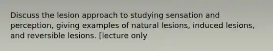 Discuss the lesion approach to studying sensation and perception, giving examples of natural lesions, induced lesions, and reversible lesions. [lecture only