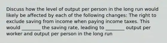 Discuss how the level of output per person in the long run would likely be affected by each of the following​ changes: The right to exclude saving from income when paying income taxes. This would​ ________ the saving​ rate, leading to​ ________ output per worker and output per person in the long run