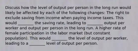 Discuss how the level of output per person in the long run would likely be affected by each of the following​ changes: The right to exclude saving from income when paying income taxes. This would​ ________ the saving​ rate, leading to​ ________ output per worker and output per person in the long run. A higher rate of female participation in the labor market​ (but constant​ population). This would​ ________ the level of output per​ worker, leading to a​ ________ level of output per person.