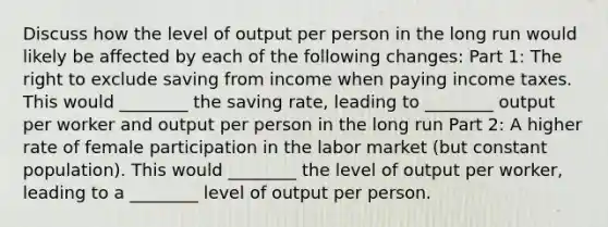 Discuss how the level of output per person in the long run would likely be affected by each of the following​ changes: Part 1: The right to exclude saving from income when paying income taxes. This would​ ________ the saving​ rate, leading to​ ________ output per worker and output per person in the long run Part 2: A higher rate of female participation in the labor market​ (but constant​ population). This would​ ________ the level of output per​ worker, leading to a​ ________ level of output per person.