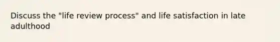 Discuss the "life review process" and life satisfaction in late adulthood