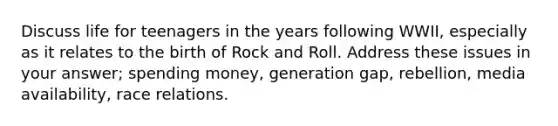 Discuss life for teenagers in the years following WWII, especially as it relates to the birth of Rock and Roll. Address these issues in your answer; spending money, generation gap, rebellion, media availability, race relations.