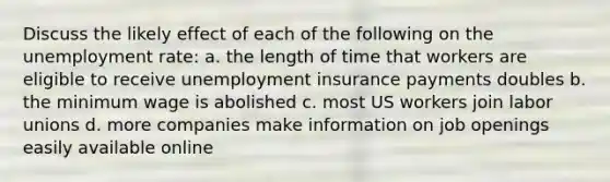 Discuss the likely effect of each of the following on the unemployment rate: a. the length of time that workers are eligible to receive unemployment insurance payments doubles b. the minimum wage is abolished c. most US workers join labor unions d. more companies make information on job openings easily available online