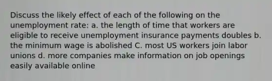 Discuss the likely effect of each of the following on the <a href='https://www.questionai.com/knowledge/kh7PJ5HsOk-unemployment-rate' class='anchor-knowledge'>unemployment rate</a>: a. the length of time that workers are eligible to receive unemployment insurance payments doubles b. the minimum wage is abolished C. most US workers join <a href='https://www.questionai.com/knowledge/knfd2oEIT4-labor-unions' class='anchor-knowledge'>labor unions</a> d. more companies make information on job openings easily available online