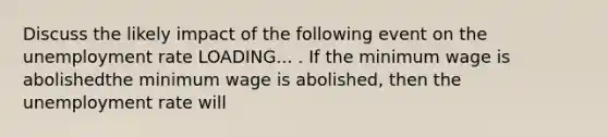 Discuss the likely impact of the following event on the <a href='https://www.questionai.com/knowledge/kh7PJ5HsOk-unemployment-rate' class='anchor-knowledge'>unemployment rate</a> LOADING... . If the minimum wage is abolishedthe minimum wage is abolished​, then the unemployment rate will