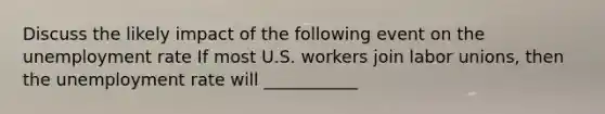 Discuss the likely impact of the following event on the <a href='https://www.questionai.com/knowledge/kh7PJ5HsOk-unemployment-rate' class='anchor-knowledge'>unemployment rate</a> If most U.S. workers join <a href='https://www.questionai.com/knowledge/knfd2oEIT4-labor-unions' class='anchor-knowledge'>labor unions</a>​, then the unemployment rate will ___________