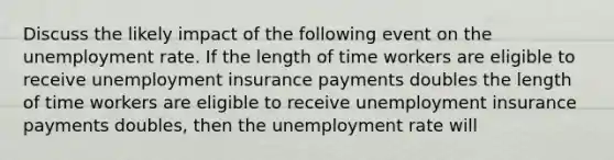 Discuss the likely impact of the following event on the unemployment rate. If the length of time workers are eligible to receive unemployment insurance payments doubles the length of time workers are eligible to receive unemployment insurance payments doubles​, then the unemployment rate will