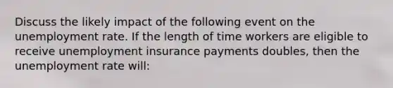 Discuss the likely impact of the following event on the unemployment rate. If the length of time workers are eligible to receive unemployment insurance payments doubles​, then the unemployment rate will: