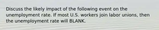 Discuss the likely impact of the following event on the unemployment rate. If most U.S. workers join labor unions, then the unemployment rate will BLANK.