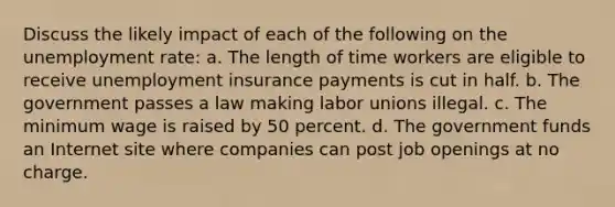 Discuss the likely impact of each of the following on the unemployment rate: a. The length of time workers are eligible to receive unemployment insurance payments is cut in half. b. The government passes a law making labor unions illegal. c. The minimum wage is raised by 50 percent. d. The government funds an Internet site where companies can post job openings at no charge.