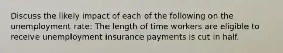 Discuss the likely impact of each of the following on the unemployment rate: The length of time workers are eligible to receive unemployment insurance payments is cut in half.