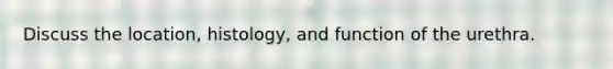 Discuss the location, histology, and function of the urethra.