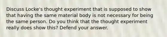 Discuss Locke's thought experiment that is supposed to show that having the same material body is not necessary for being the same person. Do you think that the thought experiment really does show this? Defend your answer.