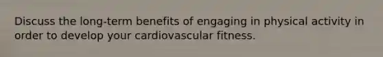 Discuss the long-term benefits of engaging in physical activity in order to develop your cardiovascular fitness.