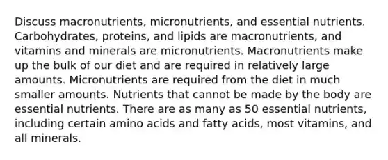 Discuss macronutrients, micronutrients, and essential nutrients. Carbohydrates, proteins, and lipids are macronutrients, and vitamins and minerals are micronutrients. Macronutrients make up the bulk of our diet and are required in relatively large amounts. Micronutrients are required from the diet in much smaller amounts. Nutrients that cannot be made by the body are essential nutrients. There are as many as 50 essential nutrients, including certain amino acids and fatty acids, most vitamins, and all minerals.