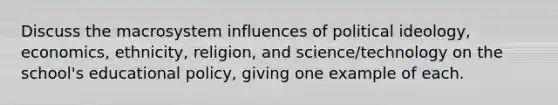 Discuss the macrosystem influences of political ideology, economics, ethnicity, religion, and science/technology on the school's educational policy, giving one example of each.