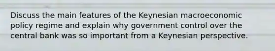 Discuss the main features of the Keynesian macroeconomic policy regime and explain why government control over the central bank was so important from a Keynesian perspective.