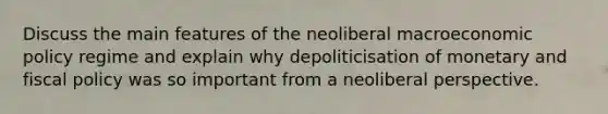 Discuss the main features of the neoliberal macroeconomic policy regime and explain why depoliticisation of monetary and fiscal policy was so important from a neoliberal perspective.