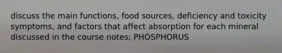 discuss the main functions, food sources, deficiency and toxicity symptoms, and factors that affect absorption for each mineral discussed in the course notes; PHOSPHORUS