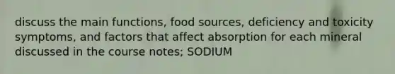 discuss the main functions, food sources, deficiency and toxicity symptoms, and factors that affect absorption for each mineral discussed in the course notes; SODIUM