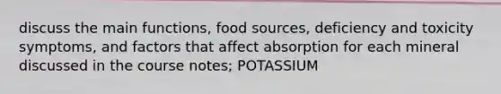 discuss the main functions, food sources, deficiency and toxicity symptoms, and factors that affect absorption for each mineral discussed in the course notes; POTASSIUM