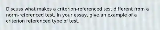 Discuss what makes a criterion-referenced test different from a norm-referenced test. In your essay, give an example of a criterion referenced type of test.