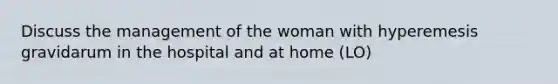 Discuss the management of the woman with hyperemesis gravidarum in the hospital and at home (LO)