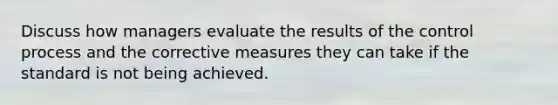 Discuss how managers evaluate the results of the control process and the corrective measures they can take if the standard is not being achieved.