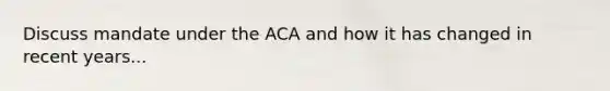 Discuss mandate under the ACA and how it has changed in recent years...