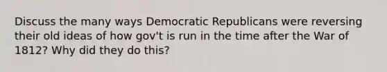 Discuss the many ways Democratic Republicans were reversing their old ideas of how gov't is run in the time after the War of 1812? Why did they do this?