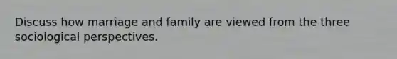 Discuss how marriage and family are viewed from the three sociological perspectives.