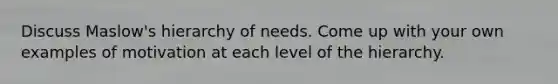 Discuss Maslow's hierarchy of needs. Come up with your own examples of motivation at each level of the hierarchy.