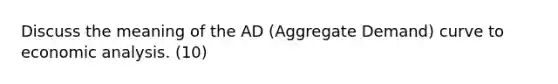 Discuss the meaning of the AD (Aggregate Demand) curve to economic analysis. (10)