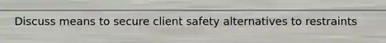 Discuss means to secure client safety alternatives to restraints