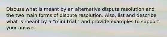 Discuss what is meant by an alternative dispute resolution and the two main forms of dispute resolution. Also, list and describe what is meant by a "mini-trial," and provide examples to support your answer.