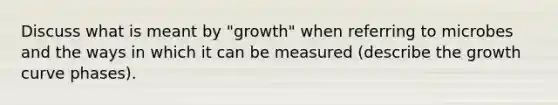 Discuss what is meant by "growth" when referring to microbes and the ways in which it can be measured (describe the growth curve phases).