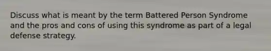 Discuss what is meant by the term Battered Person Syndrome and the pros and cons of using this syndrome as part of a legal defense strategy.