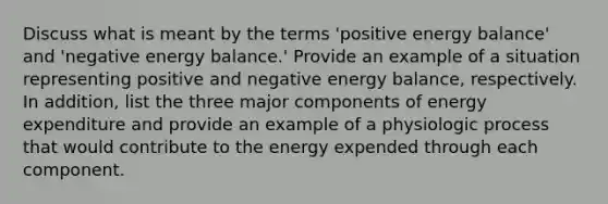 Discuss what is meant by the terms 'positive energy balance' and 'negative energy balance.' Provide an example of a situation representing positive and negative energy balance, respectively. In addition, list the three major components of energy expenditure and provide an example of a physiologic process that would contribute to the energy expended through each component.