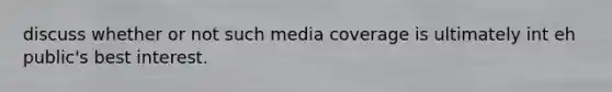 discuss whether or not such media coverage is ultimately int eh public's best interest.