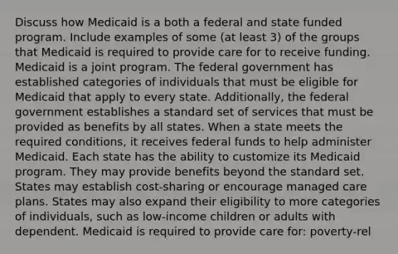 Discuss how Medicaid is a both a federal and state funded program. Include examples of some (at least 3) of the groups that Medicaid is required to provide care for to receive funding. Medicaid is a joint program. The federal government has established categories of individuals that must be eligible for Medicaid that apply to every state. Additionally, the federal government establishes a standard set of services that must be provided as benefits by all states. When a state meets the required conditions, it receives federal funds to help administer Medicaid. Each state has the ability to customize its Medicaid program. They may provide benefits beyond the standard set. States may establish cost-sharing or encourage managed care plans. States may also expand their eligibility to more categories of individuals, such as low-income children or adults with dependent. Medicaid is required to provide care for: poverty-rel