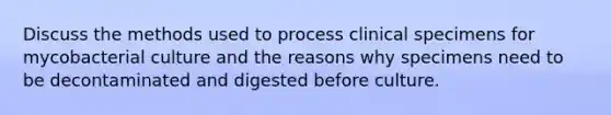 Discuss the methods used to process clinical specimens for mycobacterial culture and the reasons why specimens need to be decontaminated and digested before culture.
