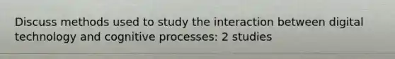 Discuss methods used to study the interaction between digital technology and cognitive processes: 2 studies