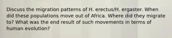 Discuss the migration patterns of H. erectus/H. ergaster. When did these populations move out of Africa. Where did they migrate to? What was the end result of such movements in terms of human evolution?