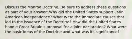 Discuss the Monroe Doctrine. Be sure to address these questions as part of your answer: Why did the United States support Latin American independence? What were the immediate causes that led to the issuance of the Doctrine? How did the United States handle Great Britain's proposal for a joint declaration? What were the basic ideas of the Doctrine and what was its significance?