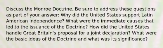 Discuss the Monroe Doctrine. Be sure to address these questions as part of your answer: Why did the United States support Latin American independence? What were the immediate causes that led to the issuance of the Doctrine? How did the United States handle Great Britain's proposal for a joint declaration? What were the basic ideas of the Doctrine and what was its significance?