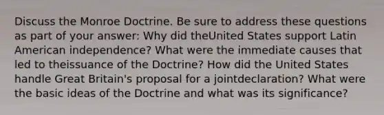 Discuss the Monroe Doctrine. Be sure to address these questions as part of your answer: Why did theUnited States support Latin American independence? What were the immediate causes that led to theissuance of the Doctrine? How did the United States handle Great Britain's proposal for a jointdeclaration? What were the basic ideas of the Doctrine and what was its significance?