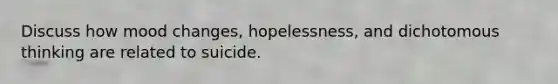 Discuss how mood changes, hopelessness, and dichotomous thinking are related to suicide.