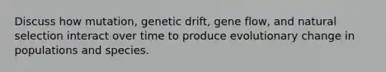 Discuss how mutation, genetic drift, gene flow, and natural selection interact over time to produce evolutionary change in populations and species.